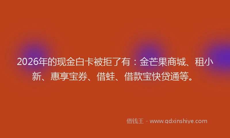 2026年的现金白卡被拒了有：金芒果商城、租小新、惠享宝券、借蛙、借款宝快贷通等。