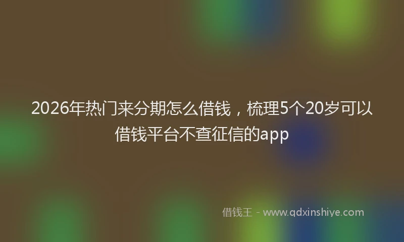 2026年热门来分期怎么借钱，梳理5个20岁可以借钱平台不查征信的app