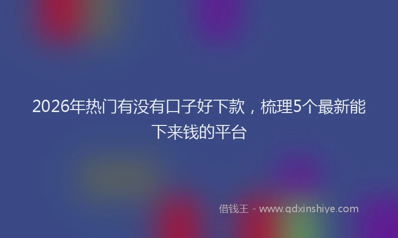2026年热门有没有口子好下款，梳理5个最新能下来钱的平台