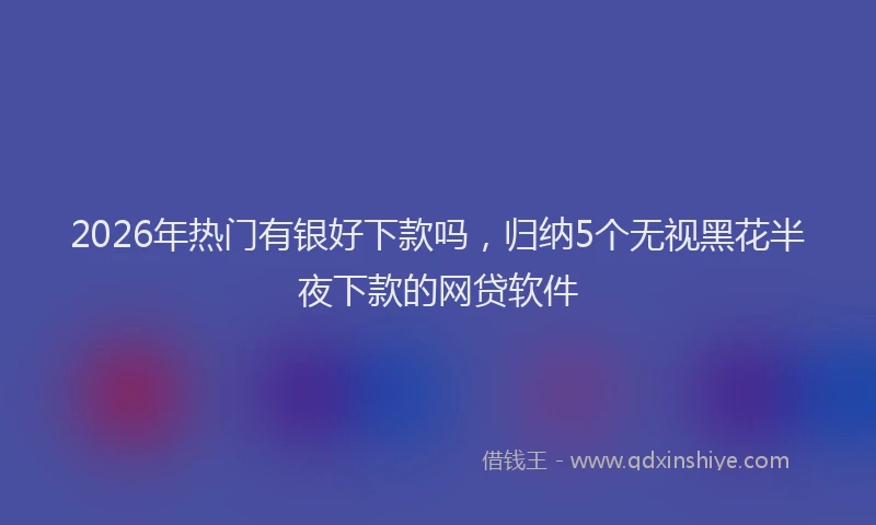 2026年热门有银好下款吗，归纳5个无视黑花半夜下款的网贷软件