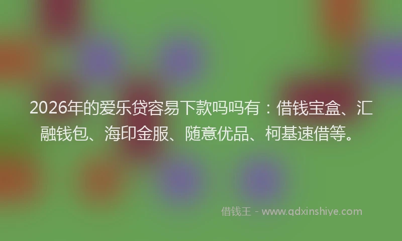2026年的爱乐贷容易下款吗吗有：借钱宝盒、汇融钱包、海印金服、随意优品、柯基速借等。