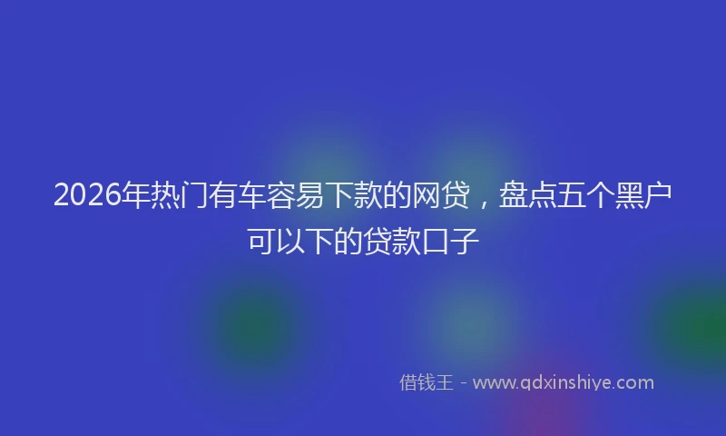 2026年热门有车容易下款的网贷，盘点五个黑户可以下的贷款口子