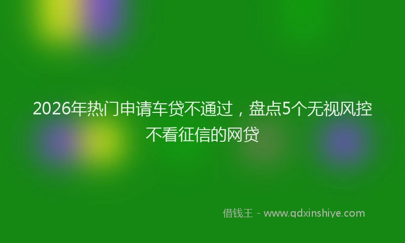 2026年热门申请车贷不通过，盘点5个无视风控不看征信的网贷