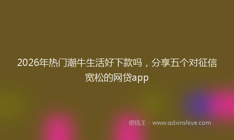 2026年热门潮牛生活好下款吗，分享五个对征信宽松的网贷app