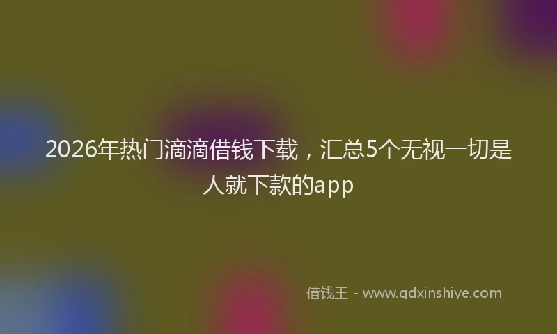 2026年热门滴滴借钱下载，汇总5个无视一切是人就下款的app