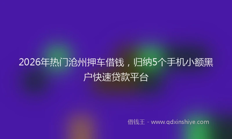 2026年热门沧州押车借钱，归纳5个手机小额黑户快速贷款平台