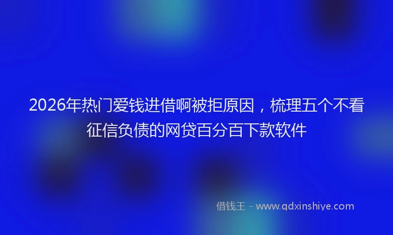 2026年热门爱钱进借啊被拒原因，梳理五个不看征信负债的网贷百分百下款软件