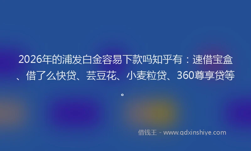 2026年的浦发白金容易下款吗知乎有：速借宝盒、借了么快贷、芸豆花、小麦粒贷、360尊享贷等。