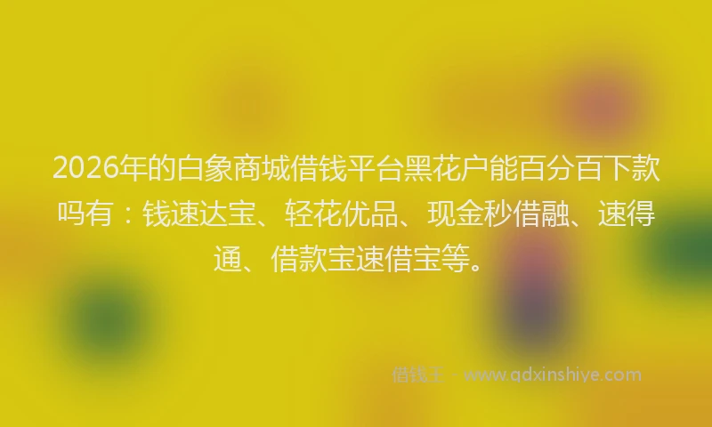 2026年的白象商城借钱平台黑花户能百分百下款吗有：钱速达宝、轻花优品、现金秒借融、速得通、借款宝速借宝等。