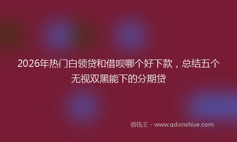 2026年热门白领贷和借呗哪个好下款，总结五个无视双黑能下的分期贷