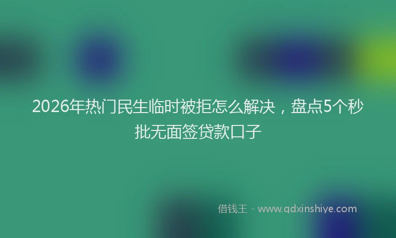 2026年热门民生临时被拒怎么解决，盘点5个秒批无面签贷款口子