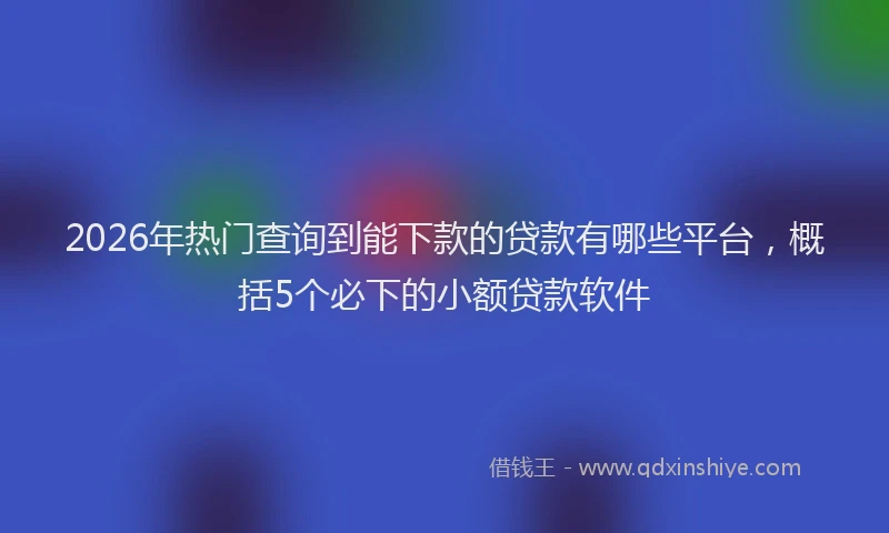 2026年热门查询到能下款的贷款有哪些平台，概括5个必下的小额贷款软件