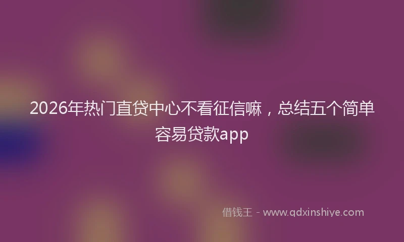 2026年热门直贷中心不看征信嘛，总结五个简单容易贷款app
