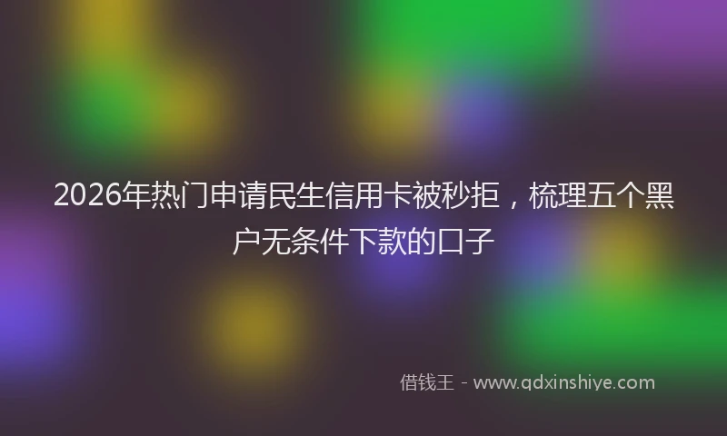 2026年热门申请民生信用卡被秒拒，梳理五个黑户无条件下款的口子