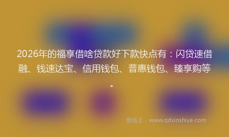 2026年的福享借啥贷款好下款快点有：闪贷速借融、钱速达宝、信用钱包、普惠钱包、臻享购等。