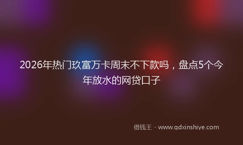 2026年热门玖富万卡周末不下款吗，盘点5个今年放水的网贷口子