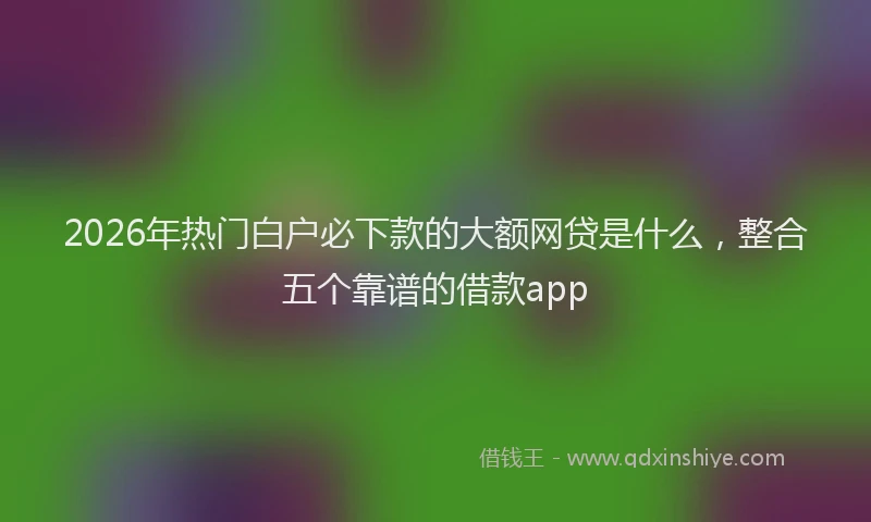 2026年热门白户必下款的大额网贷是什么，整合五个靠谱的借款app