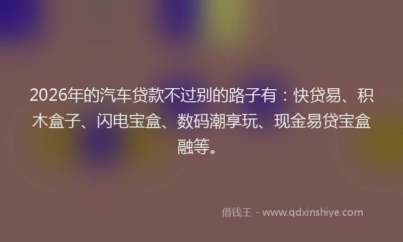 2026年的汽车贷款不过别的路子有：快贷易、积木盒子、闪电宝盒、数码潮享玩、现金易贷宝盒融等。