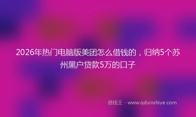 2026年热门电脑版美团怎么借钱的，归纳5个苏州黑户贷款5万的口子