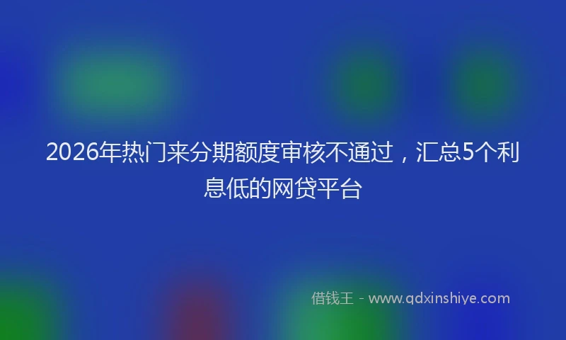 2026年热门来分期额度审核不通过，汇总5个利息低的网贷平台