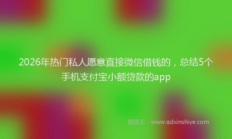 2026年热门私人愿意直接微信借钱的，总结5个手机支付宝小额贷款的app