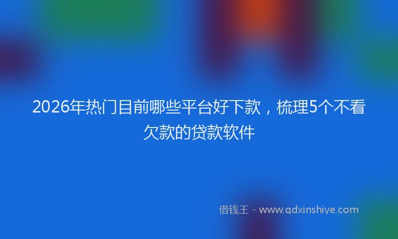 2026年热门目前哪些平台好下款，梳理5个不看欠款的贷款软件