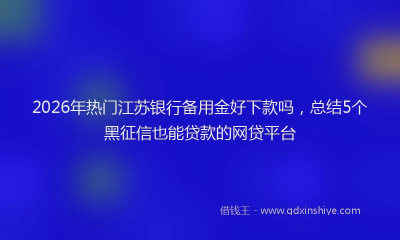 2026年热门江苏银行备用金好下款吗，总结5个黑征信也能贷款的网贷平台
