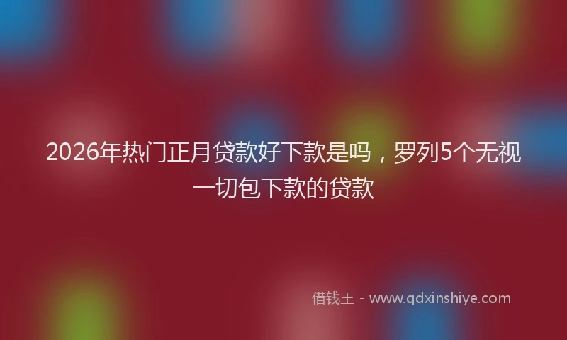 2026年热门正月贷款好下款是吗，罗列5个无视一切包下款的贷款