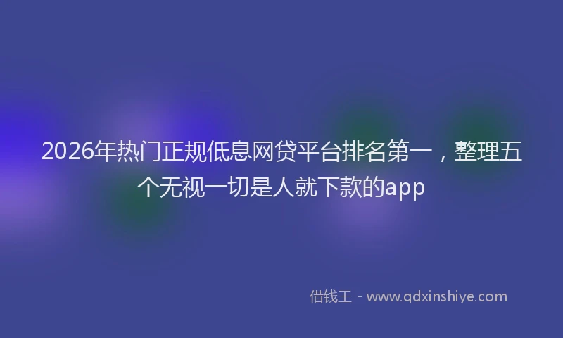 2026年热门正规低息网贷平台排名第一,整理五个无视一切是人就下款的app