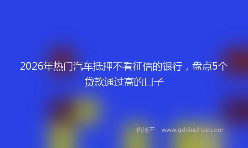 2026年热门汽车抵押不看征信的银行，盘点5个贷款通过高的口子