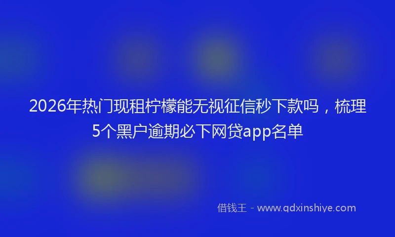 2026年热门现租柠檬能无视征信秒下款吗，梳理5个黑户逾期必下网贷app名单
