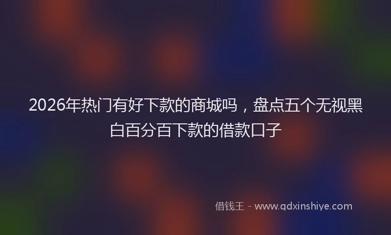 2026年热门有好下款的商城吗，盘点五个无视黑白百分百下款的借款口子