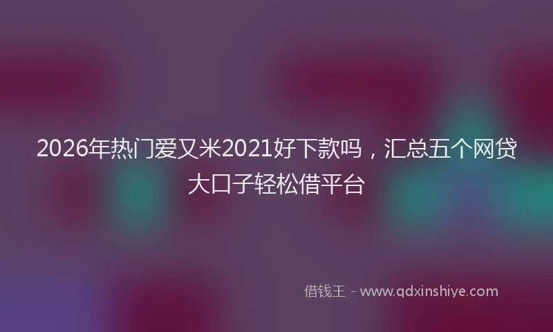 2026年热门爱又米2021好下款吗，汇总五个网贷大口子轻松借平台