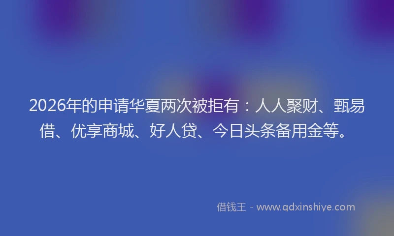 2026年的申请华夏两次被拒有：人人聚财、甄易借、优享商城、好人贷、今日头条备用金等。