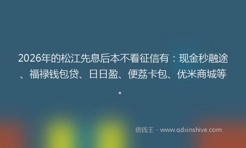 2026年的松江先息后本不看征信有：现金秒融途、福禄钱包贷、日日盈、便荔卡包、优米商城等。