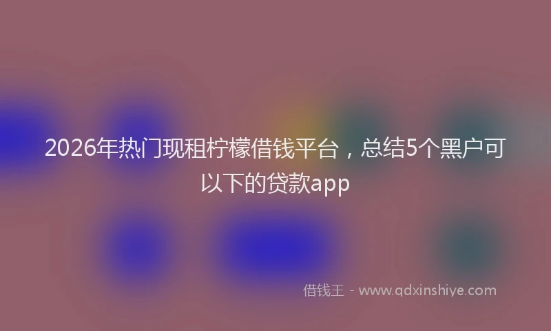 2026年热门现租柠檬借钱平台，总结5个黑户可以下的贷款app