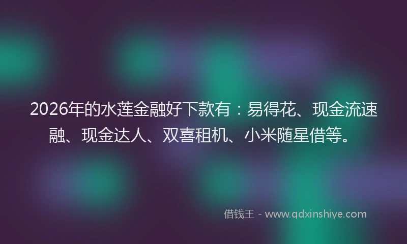 2026年的水莲金融好下款有：易得花、现金流速融、现金达人、双喜租机、小米随星借等。