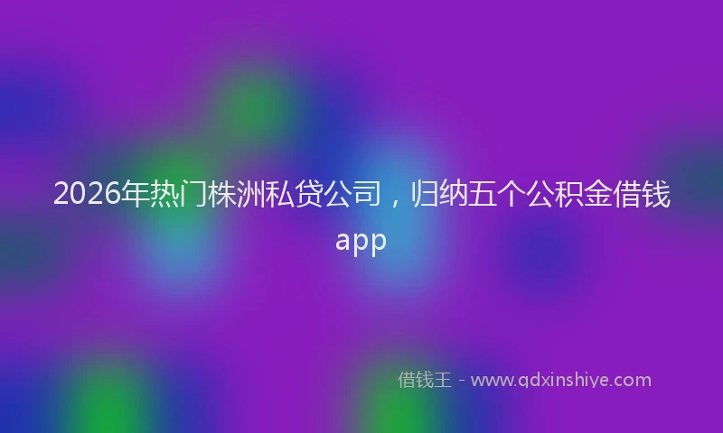 2026年热门株洲私贷公司,归纳五个公积金借钱app