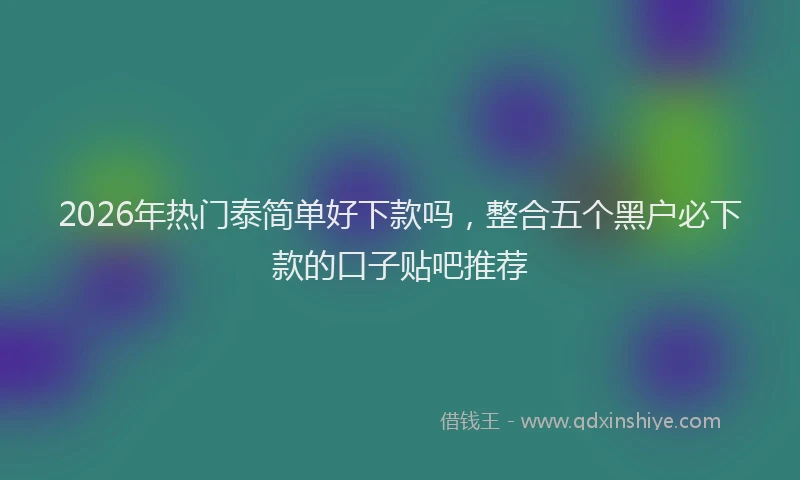 2026年热门泰简单好下款吗，整合五个黑户必下款的口子贴吧推荐