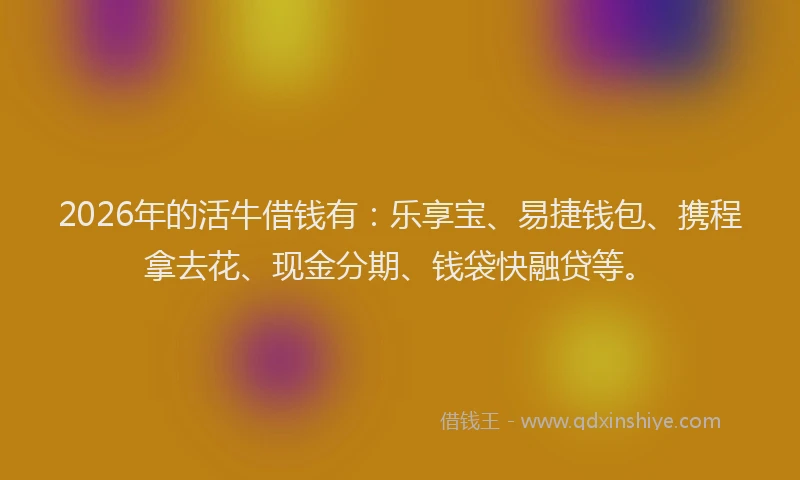 2026年的活牛借钱有：乐享宝、易捷钱包、携程拿去花、现金分期、钱袋快融贷等。