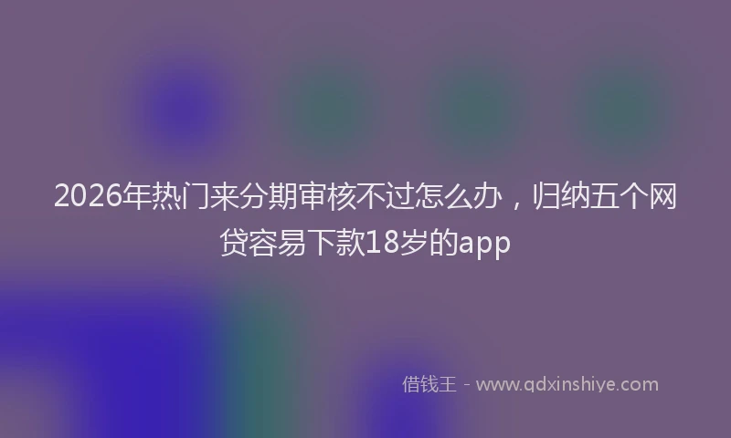 2026年热门来分期审核不过怎么办，归纳五个网贷容易下款18岁的app