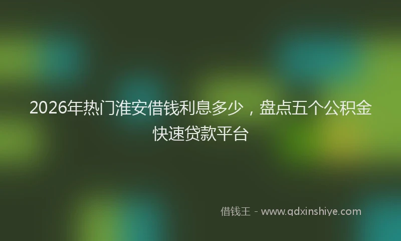 2026年热门淮安借钱利息多少，盘点五个公积金快速贷款平台