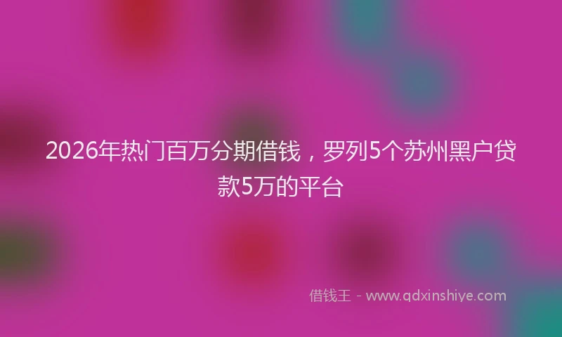 2026年热门百万分期借钱，罗列5个苏州黑户贷款5万的平台