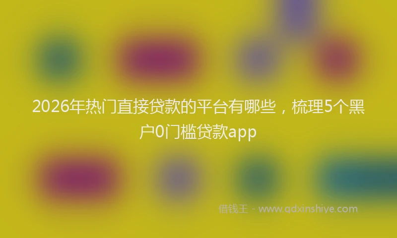 2026年热门直接贷款的平台有哪些，梳理5个黑户0门槛贷款app