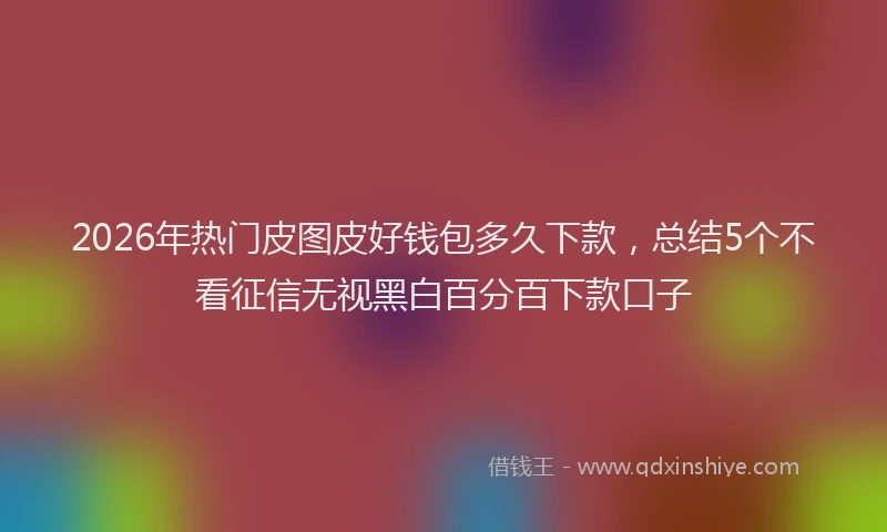 2026年热门皮图皮好钱包多久下款，总结5个不看征信无视黑白百分百下款口子