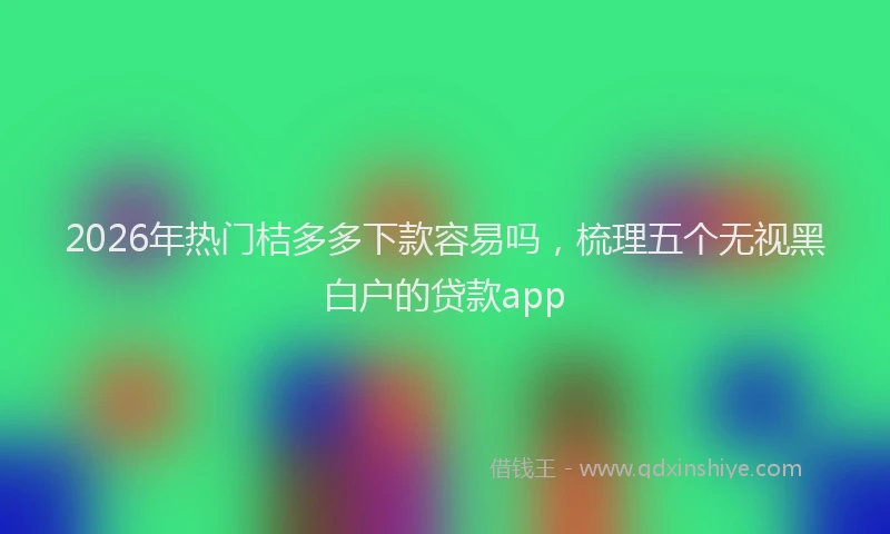 2026年热门桔多多下款容易吗，梳理五个无视黑白户的贷款app