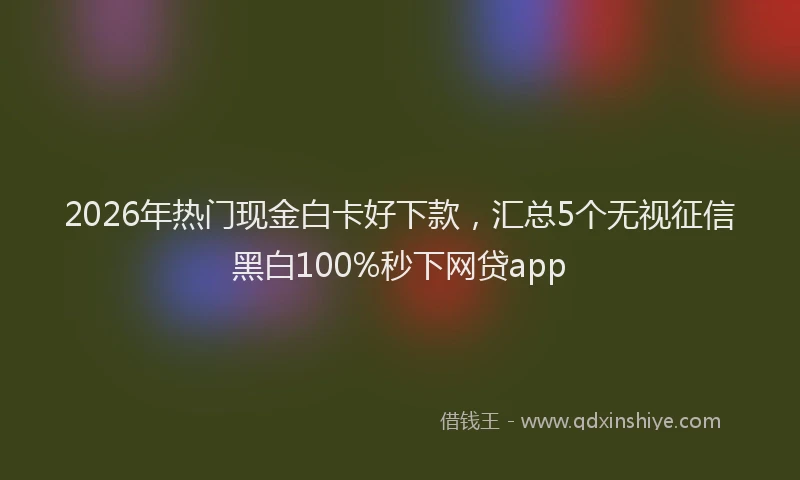 2026年热门现金白卡好下款，汇总5个无视征信黑白100%秒下网贷app
