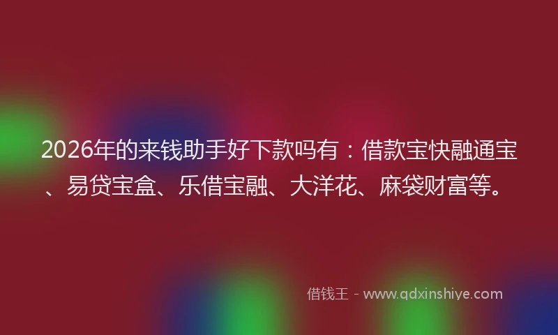 2026年的来钱助手好下款吗有：借款宝快融通宝、易贷宝盒、乐借宝融、大洋花、麻袋财富等。