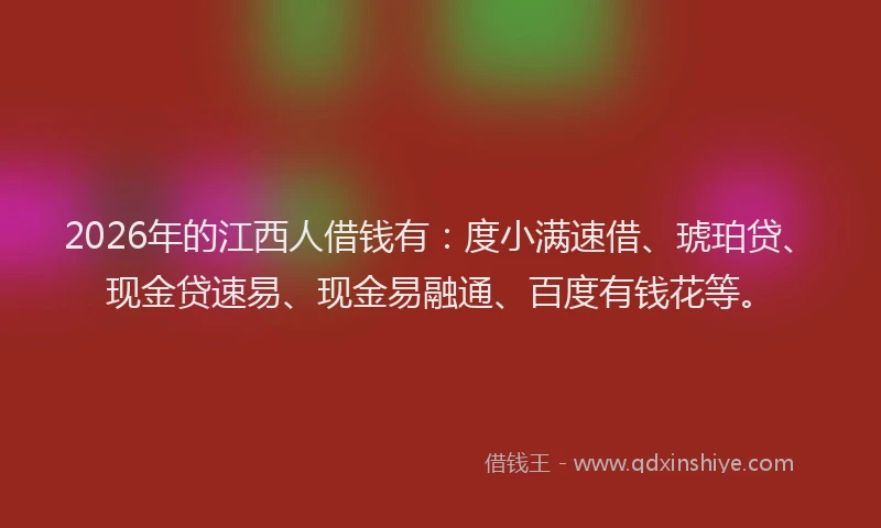 2026年的江西人借钱有:度小满速借、琥珀贷、现金贷速易、现金易融通、百度有钱花等。