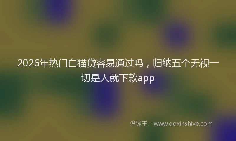 2026年热门白猫贷容易通过吗，归纳五个无视一切是人就下款app